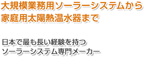 大規模業務用ソーラーシステムから家庭用太陽熱給湯器まで　日本で最も長い経験を持つソーラーシステム専門メーカー